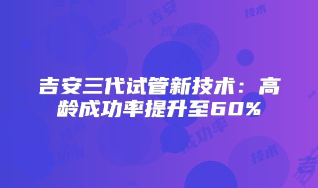 吉安三代试管新技术：高龄成功率提升至60%