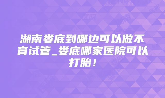 湖南娄底到哪边可以做不育试管_娄底哪家医院可以打胎！
