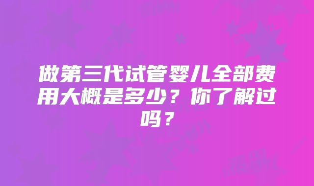 做第三代试管婴儿全部费用大概是多少？你了解过吗？