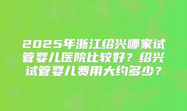 2025年浙江绍兴哪家试管婴儿医院比较好?绍兴试管婴儿费用大约多少?
