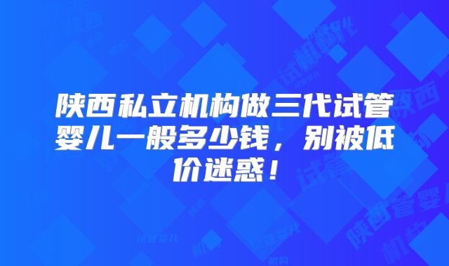 陕西私立机构做三代试管婴儿一般多少钱，别被低价迷惑！