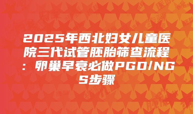 2025年西北妇女儿童医院三代试管胚胎筛查流程：卵巢早衰必做PGD/NGS步骤