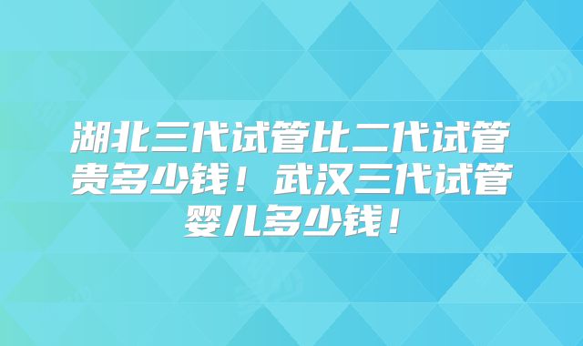 湖北三代试管比二代试管贵多少钱！武汉三代试管婴儿多少钱！