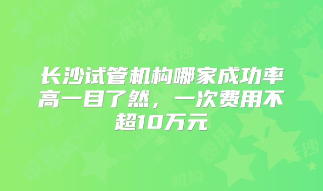 长沙试管机构哪家成功率高一目了然，一次费用不超10万元