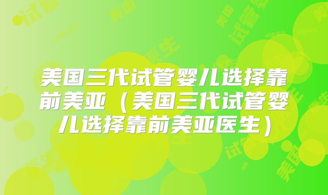 美国三代试管婴儿选择靠前美亚（美国三代试管婴儿选择靠前美亚医生）