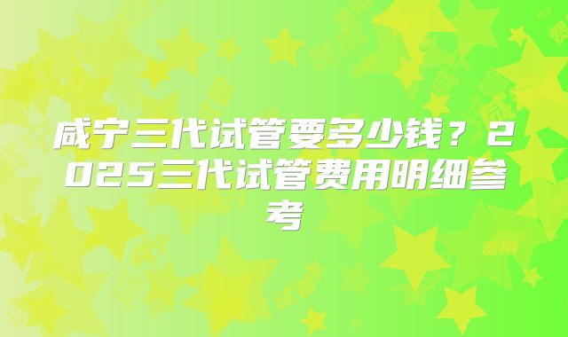 咸宁三代试管要多少钱?2025三代试管费用明细参考