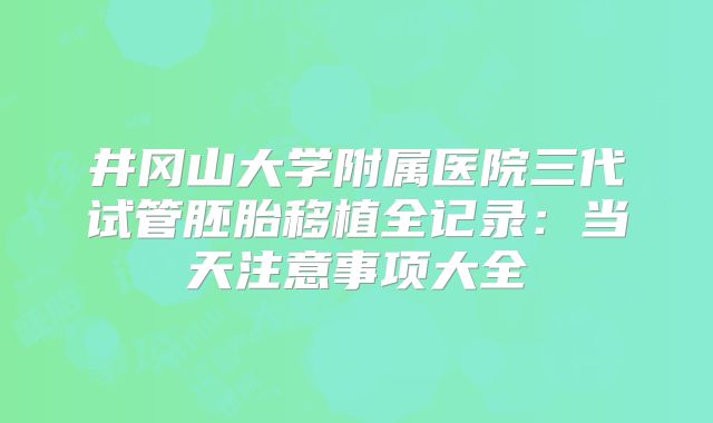井冈山大学附属医院三代试管胚胎移植全记录：当天注意事项大全