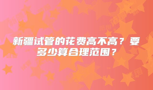 新疆试管的花费高不高？要多少算合理范围？