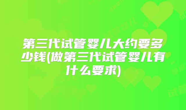 第三代试管婴儿大约要多少钱(做第三代试管婴儿有什么要求)