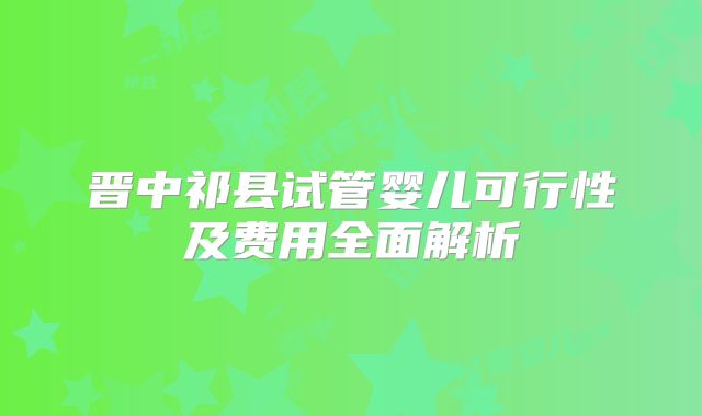 晋中祁县试管婴儿可行性及费用全面解析