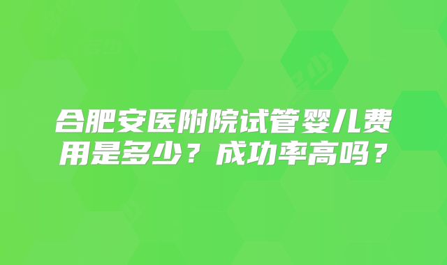 合肥安医附院试管婴儿费用是多少？成功率高吗？