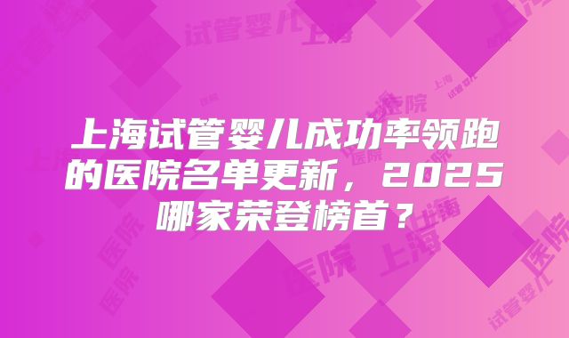 上海试管婴儿成功率领跑的医院名单更新，2025哪家荣登榜首？