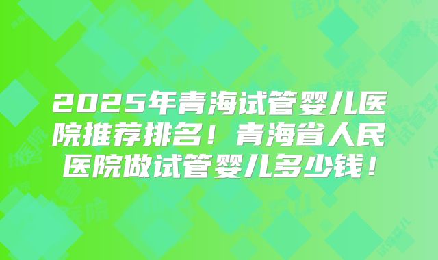 2025年青海试管婴儿医院推荐排名！青海省人民医院做试管婴儿多少钱！