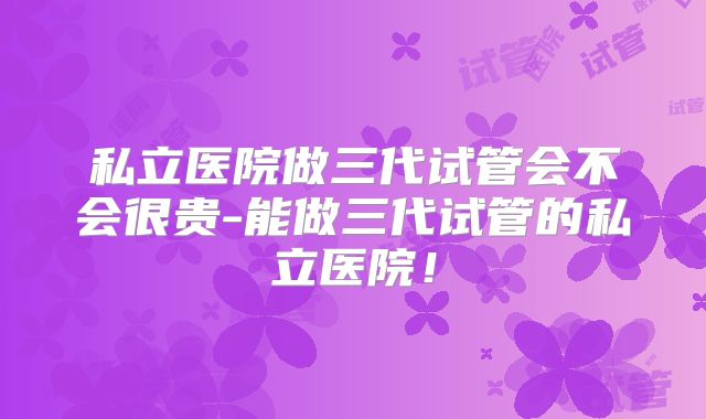 私立医院做三代试管会不会很贵-能做三代试管的私立医院！