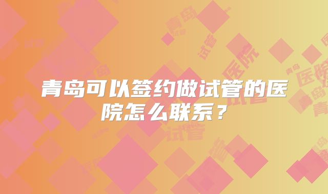 青岛可以签约做试管的医院怎么联系？