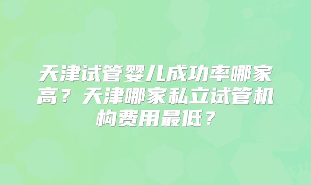 天津试管婴儿成功率哪家高？天津哪家私立试管机构费用最低？