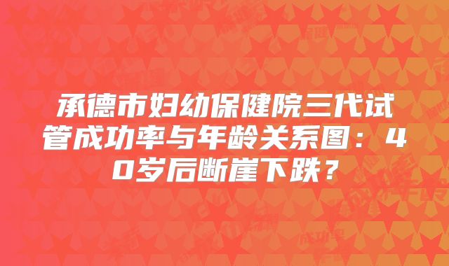 承德市妇幼保健院三代试管成功率与年龄关系图:40岁后断崖下跌?