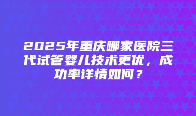 2025年重庆哪家医院三代试管婴儿技术更优，成功率详情如何？