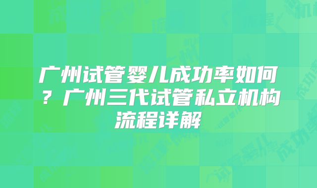 广州试管婴儿成功率如何？广州三代试管私立机构流程详解