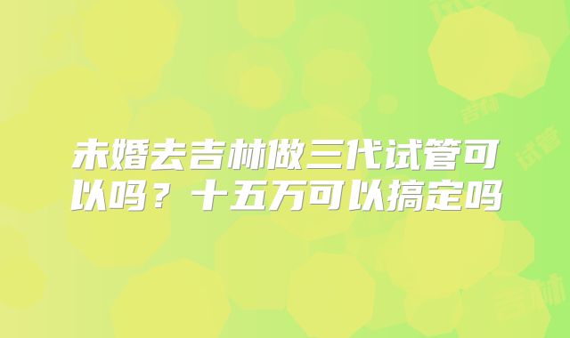 未婚去吉林做三代试管可以吗？十五万可以搞定吗