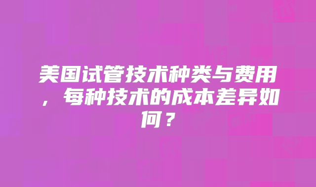 美国试管技术种类与费用，每种技术的成本差异如何？