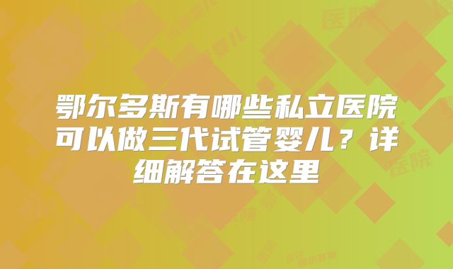 鄂尔多斯有哪些私立医院可以做三代试管婴儿？详细解答在这里