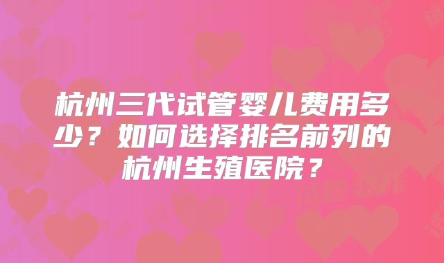 杭州三代试管婴儿费用多少？如何选择排名前列的杭州生殖医院？