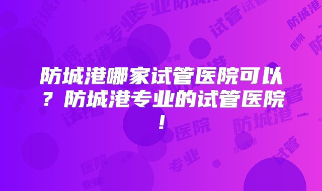 防城港哪家试管医院可以?防城港专业的试管医院!