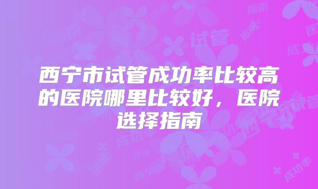 西宁市试管成功率比较高的医院哪里比较好，医院选择指南