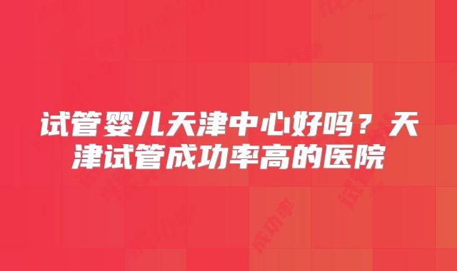 试管婴儿天津中心好吗?天津试管成功率高的医院