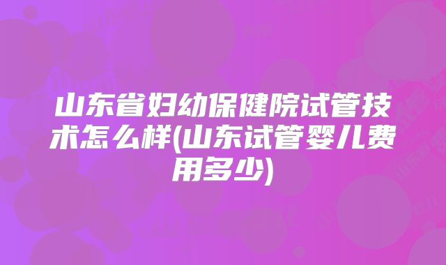 山东省妇幼保健院试管技术怎么样(山东试管婴儿费用多少)