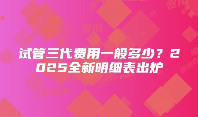 试管三代费用一般多少？2025全新明细表出炉
