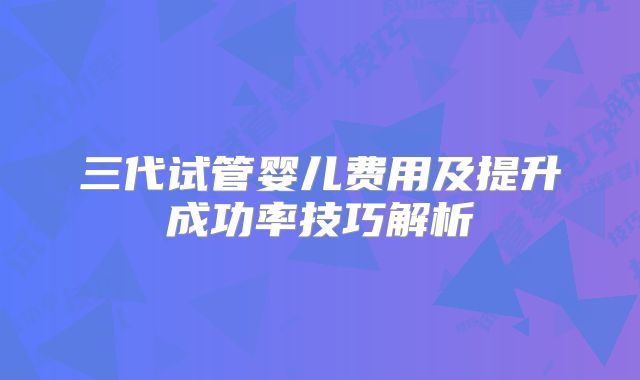 三代试管婴儿费用及提升成功率技巧解析