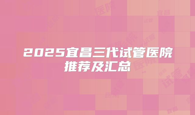 2025宜昌三代试管医院推荐及汇总