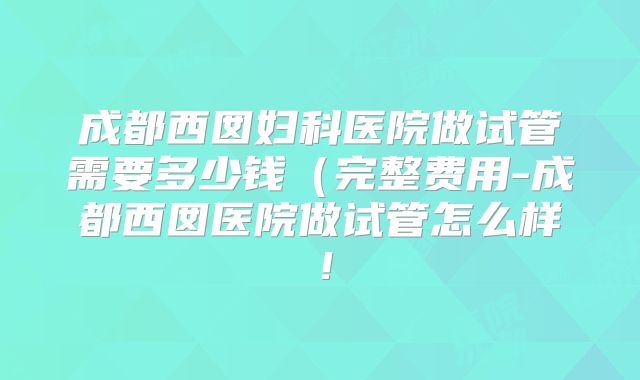 成都西囡妇科医院做试管需要多少钱（完整费用-成都西囡医院做试管怎么样！