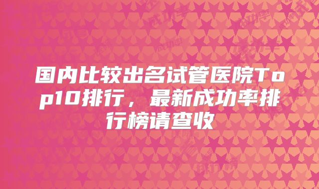 国内比较出名试管医院Top10排行，最新成功率排行榜请查收