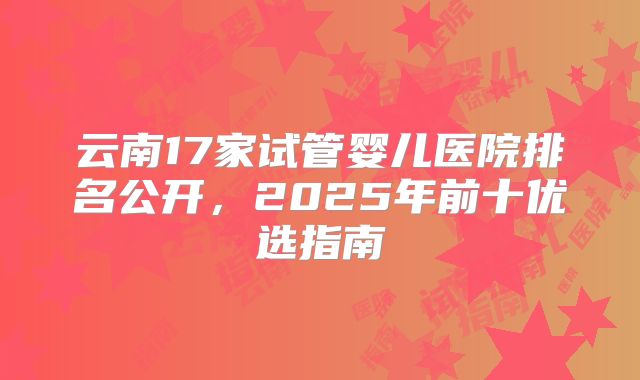 云南17家试管婴儿医院排名公开，2025年前十优选指南