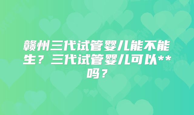 赣州三代试管婴儿能不能生?三代试管婴儿可以**吗?