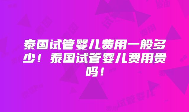 泰国试管婴儿费用一般多少！泰国试管婴儿费用贵吗！