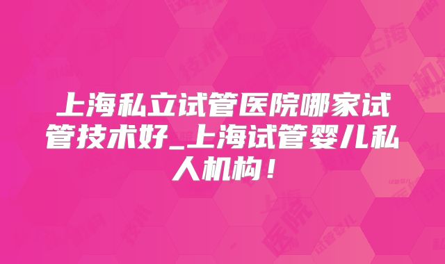 上海私立试管医院哪家试管技术好_上海试管婴儿私人机构！
