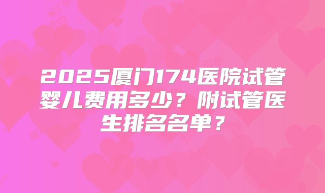 2025厦门174医院试管婴儿费用多少?附试管医生排名名单?