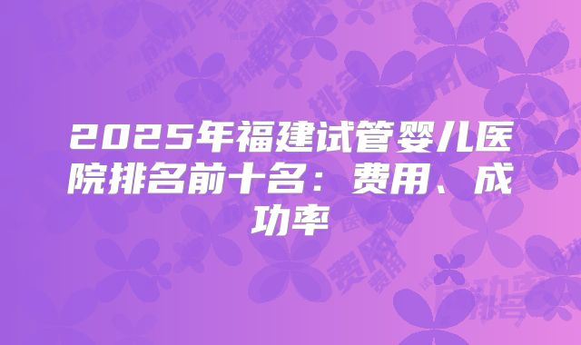 2025年福建试管婴儿医院排名前十名：费用、成功率