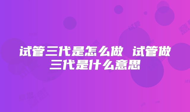 试管三代是怎么做 试管做三代是什么意思