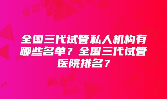 全国三代试管私人机构有哪些名单？全国三代试管医院排名？