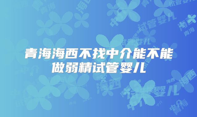 青海海西不找中介能不能做弱精试管婴儿