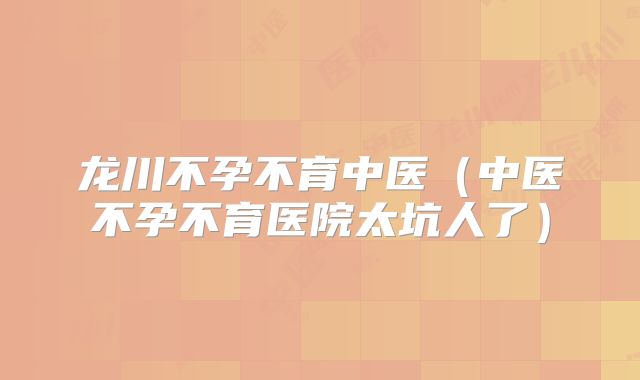 龙川不孕不育中医（中医不孕不育医院太坑人了）