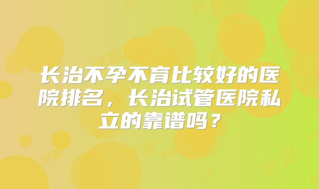 长治不孕不育比较好的医院排名，长治试管医院私立的靠谱吗？