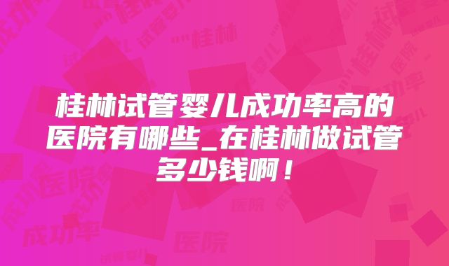 桂林试管婴儿成功率高的医院有哪些_在桂林做试管多少钱啊！