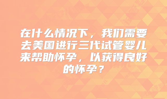 在什么情况下，我们需要去美国进行三代试管婴儿来帮助怀孕，以获得良好的怀孕？