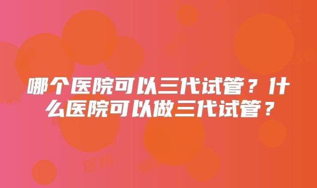 哪个医院可以三代试管？什么医院可以做三代试管？
